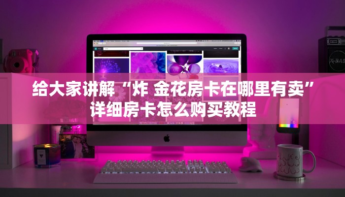 给大家讲解“炸 金花房卡在哪里有卖”详细房卡怎么购买教程 给大家讲解“炸 金花房卡在哪里有卖”详细房卡怎么购买教程